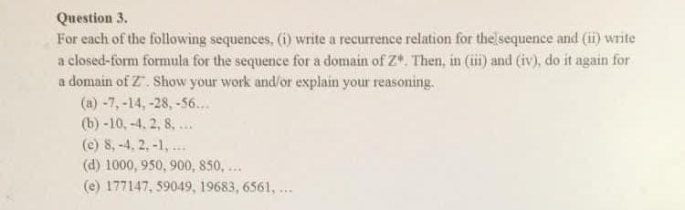 Question 3.
For each of the following sequences, (i) write a recurrence relation for the sequence and (ii) write
a closed-form formula for the sequence for a domain of Z". Then, in (iii) and (iv), do it again for
a domain of Z". Show your work and/or explain your reasoning.
(a) -7, -14, -28, -56...
(b) -10, -4.2, 8. ...
(e) 8,-4, 2, -1,...
(d) 1000, 950, 900, 850, ...
(e) 177147, 59049, 19683, 6561, ...