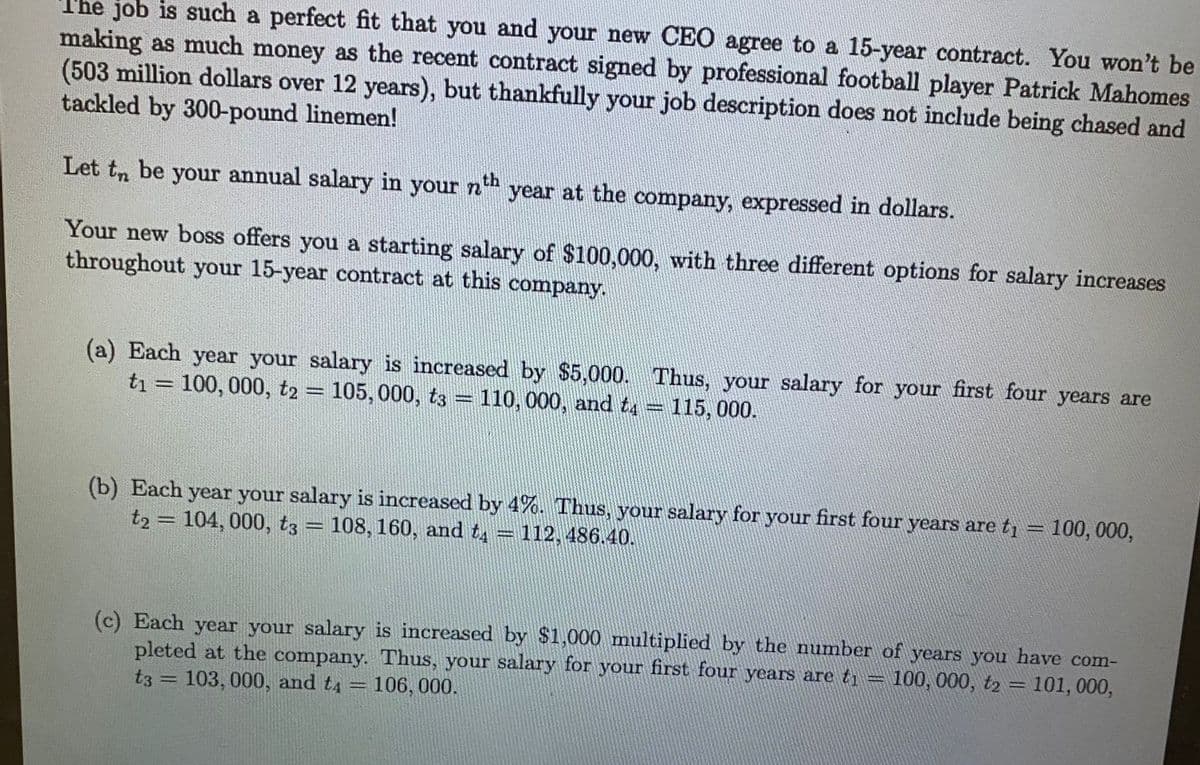 The job is such a perfect fit that you and your new CEO agree to a 15-year contract. You won't be
making as much money as the recent contract signed by professional football player Patrick Mahomes
(503 million dollars over 12 years), but thankfully your job description does not include being chased and
tackled by 300-pound linemen!
Let to be your annual salary in your nth year at the company, expressed in dollars.
Your new boss offers you a starting salary of $100,000, with three different options for salary increases
throughout your 15-year contract at this company.
(a) Each year your salary is increased by $5,000. Thus, your salary for your first four years are
t₁ = 100, 000, t2 = 105, 000, t3 = 110, 000, and t4 = 115,000.
-
(b) Each year your salary is increased by 4%. Thus, your salary for your first four years are t₁ = 100, 000,
t2 = 104, 000, t3 = 108, 160, and t = 112, 486.40.
(c) Each year your salary is increased by $1,000 multiplied by the number of years you have com-
pleted at the company. Thus, your salary for your first four years are t₁ = 100, 000, t2 = 101, 000,
t3 = 103, 000, and t4 106, 000.