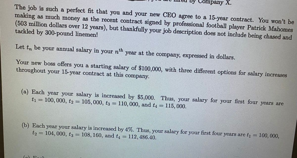 The job is such a perfect fit that you and your new CEO agree to a 15-year contract. You won't be
making as much money as the recent contract signed by professional football player Patrick Mahomes
(503 million dollars over 12 years), but thankfully your job description does not include being chased and
tackled by 300-pound linemen!
Let to be your annual salary in your nth year at the company, expressed in dollars.
Your new boss offers you a starting salary of $100,000, with three different options for salary increases
throughout your 15-year contract at this company.
Company X.
(a) Each year your salary is increased by $5,000. Thus, your salary for your first four years are
t1 = 100, 000, t2 = 105, 000, t3 = 110, 000, and t4 = 115, 000.
-
(b) Each year your salary is increased by 4%. Thus, your salary for your first four years are t₁
t2 = 104, 000, t3 = 108, 160, and t = 112, 486.40.
(۱
L
100,000,