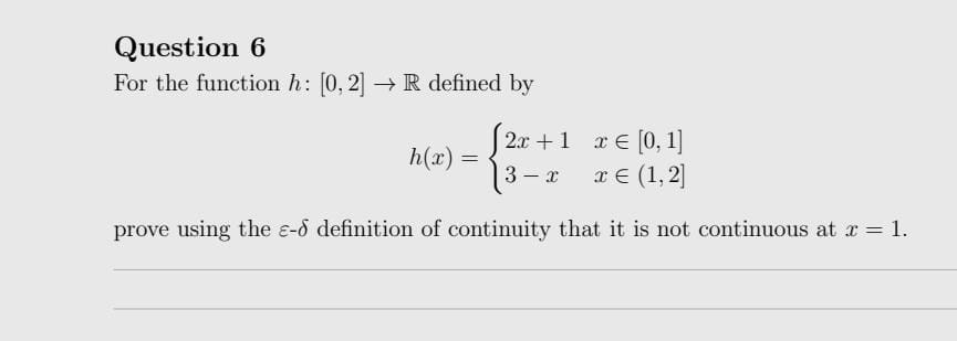 Question 6
For the function h: [0, 2] → R defined by
[2x + 1 x = [0, 1]
x = (1,2]
3-x
prove using the e-8 definition of continuity that it is not continuous at x = 1.
h(x)
=