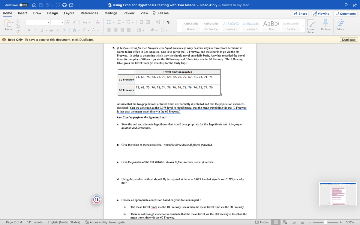 AutoSave OFF
Home Insert Draw Design
Paste
B
Page 2 of 4
I
Layout
A A Aav
References
✓ A ✓ A v
X Read Only To save a copy of this document, click Duplicate.
1115 words English (United States)
18
W Using Excel for Hypothesis Testing with Two Means - Read-Only - Saved to my Mac
Mailings
=
Review
V
10 Freeway
V
60 Freeway
View
Tell me
A
E✓ ✓
2. (t Test (in Excel) for Two Samples with Equal Variances) Amy has two ways to travel from her home in
Norco to her office in Los Angeles. One is to go via the 10 Freeway, and the other is to go via the 60
Freeway. In order to determine which way she should travel on a daily basis, Amy has recorded the travel
times for samples of fifteen trips via the 10 Freeway and fifteen trips via the 60 Freeway. The following
table gives the travel times (in minutes) for the thirty trips:
AaBbCcDdEe
i.
Normal
ii.
Accessibility: Investigate
AaBb CcDdEe
No Spacing
Travel times in minutes
74, 68, 75, 73, 73, 73, 69, 72, 70, 77, 67, 71, 74, 71, 71
Assume that the two populations of travel times are normally distributed and that the population variances
are equal. Can we conclude, at the 0.075 level of significance, that the mean travel time via the 10 Freeway
is less than the mean travel time via the 60 Freeway?
Use Excel to perform the hypothesis test.
75, 69, 73, 70, 78, 74, 78, 70, 74, 71, 76, 74, 75, 77, 70
a. State the null and alternate hypotheses that would be appropriate for this hypothesis test. Use proper
notation and formatting.
b. Give the value of the test statistic. Round to three decimal places if needed.
c. Give the p-value of the test statistic. Round to four decimal places if needed.
e. Choose an appropriate conclusion based on your decision in part d.
d. Using the p-value method, should Ho be rejected at the a = 0.075 level of significance? Why or why
not?
Aa BbCcDc AaBbCcDdEe AaBb AaBb CcDd Ee
Heading 1
Heading 2
Title
Subtitle
The mean travel times via the 10 Freeway is less than the mean travel time via the 60 Freeway.
There is not enough evidence to conclude that the mean travel via the 10 Freeway is less than the
mean travel time via the 60 Freeway.
Focus
Share
E
Styles
Pane
I
Viewing
Dictate
Comments
Editor
BOD
Duplicate
+ 100%