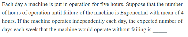 Each day a machine is put in operation for five hours. Suppose that the number
of hours of operation until failure of the machine is Exponential with mean of 4
hours. If the machine operates independently each day, the expected number of
days each week that the machine would operate without failing is
