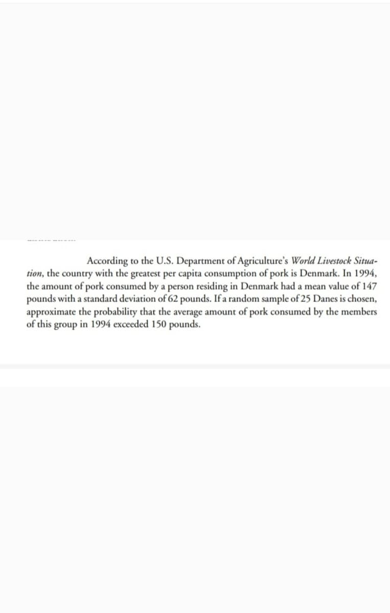 According to the U.S. Department of Agriculture's World Livestock Situa-
tion, the country with the greatest per capita consumption of pork is Denmark. In 1994,
the amount of pork consumed by a person residing in Denmark had a mean value of 147
pounds with a standard deviation of 62 pounds. If a random sample of 25 Danes is chosen,
approximate the probability that the average amount of pork consumed by the members
of this group in 1994 exceeded 150 pounds.
