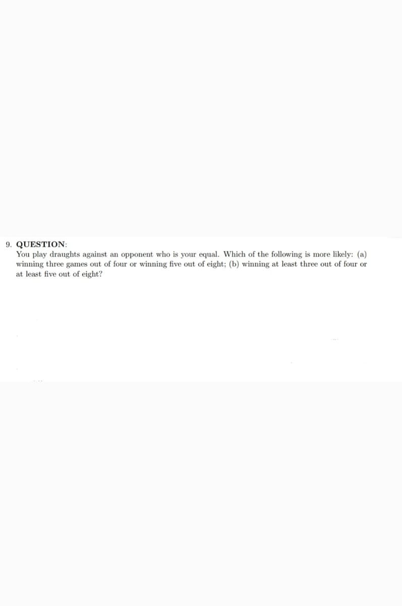 9. QUESTION:
You play draughts against an opponent who is your equal. Which of the following is more likely: (a)
winning three games out of four or winning five out of eight; (b) winning at least three out of four or
at least five out of eight?
