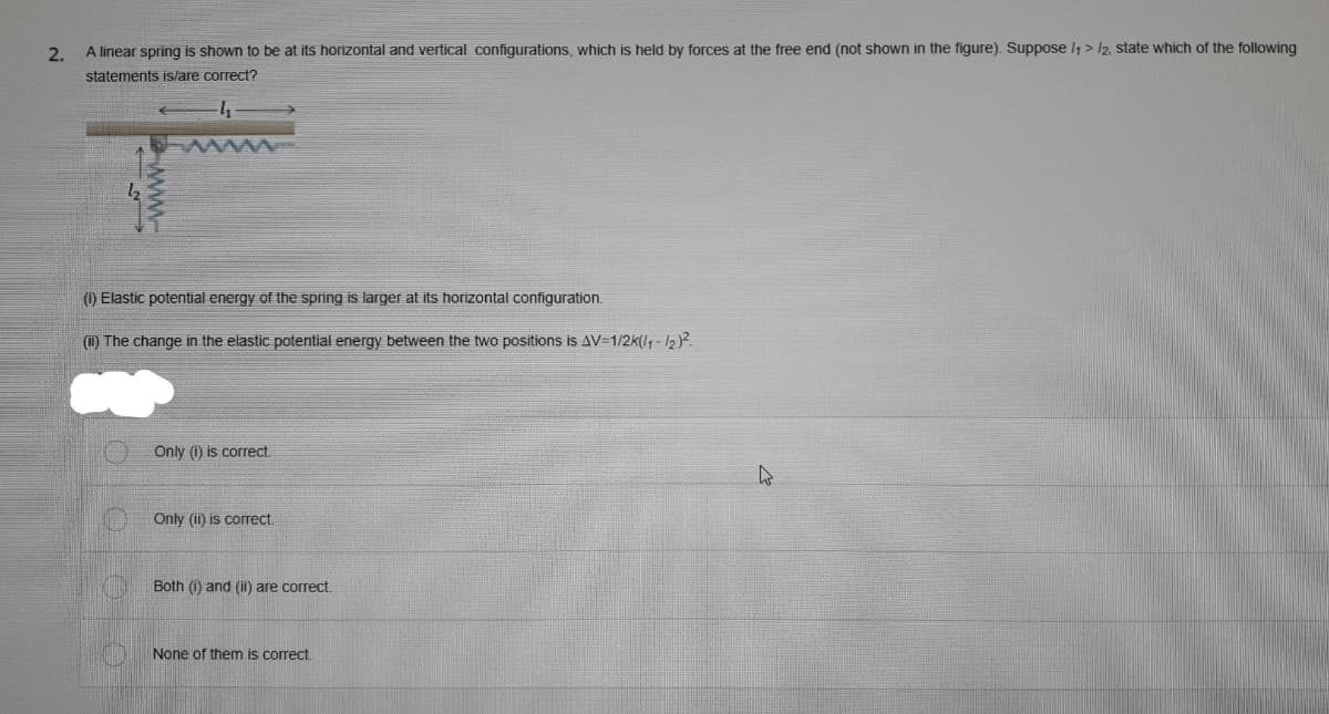 2.
A linear spring is shown to be at its horizontal and vertical configurations, which is held by forces at the free end (not shown in the figure). Suppose l1 > l2, state which of the following
statements is/are correct?
(1) Elastic potential energy of the spring is larger at its horizontal configuration.
(i) The change in the elastic potential energy between the two positions is AV=1/2k(l, -12).
Only (1) is correct.
Only (ii) is correct
Both (1) and (1) are correct.
None of them is correct.
www.
