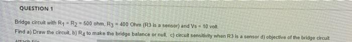 QUESTION 1
Bridge circuit with R1 = R2 = 500 ohm, R3 = 400 Ohm (R3 is a sensor) and Vs = 10 volt
Find a) Draw the circuit, b) R4 to make the bridge balance or null, c) circult sensitivity when R3 is a sonsor d) objective of the bridge circuit
Attach Eilo
