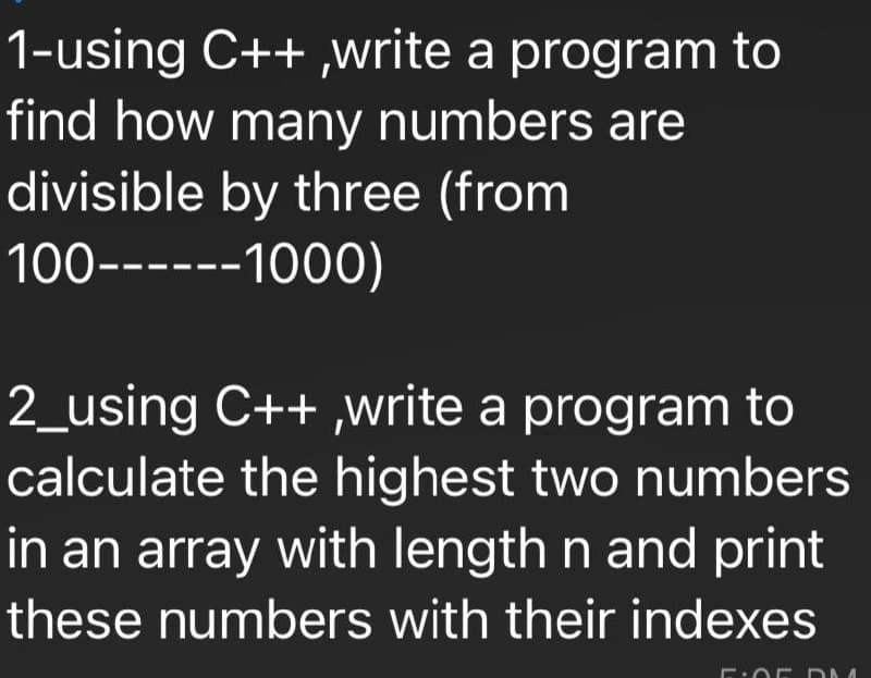 1-using C++,write a program to
find how many numbers are
divisible by three (from
100------1000)
2_using C++,write a program to
calculate the highest two numbers
in an array with length n and print
these numbers with their indexes
OF DM