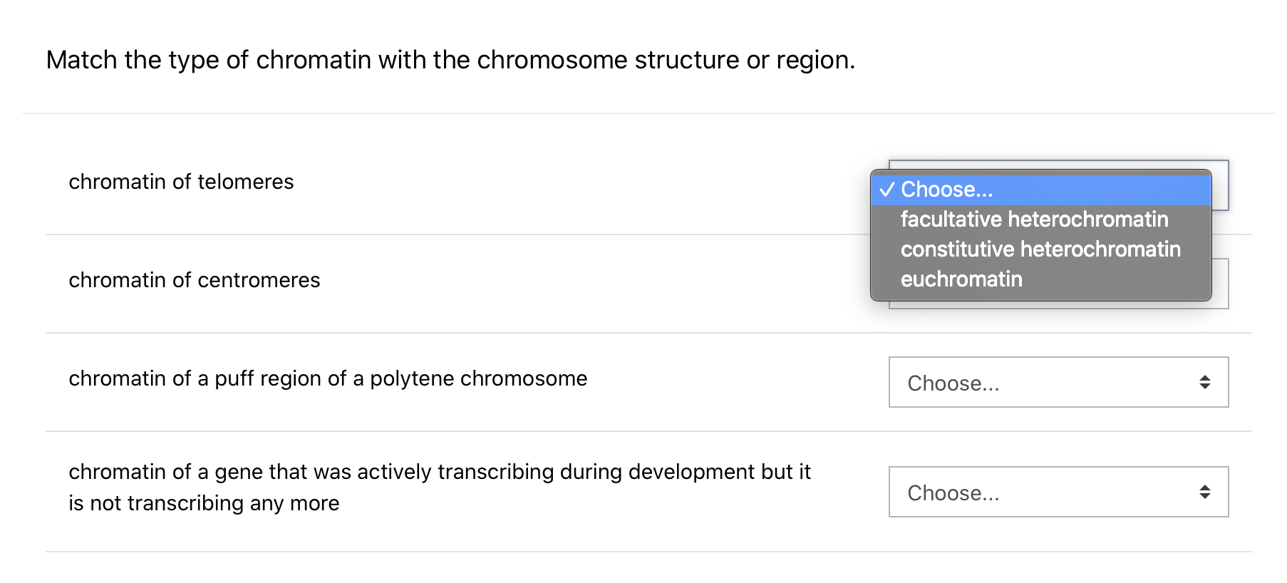 Match the type of chromatin with the chromosome structure or region.
chromatin of telomeres
v Choose...
facultative heterochromatin
constitutive heterochromatin
chromatin of centromeres
eychromatin
