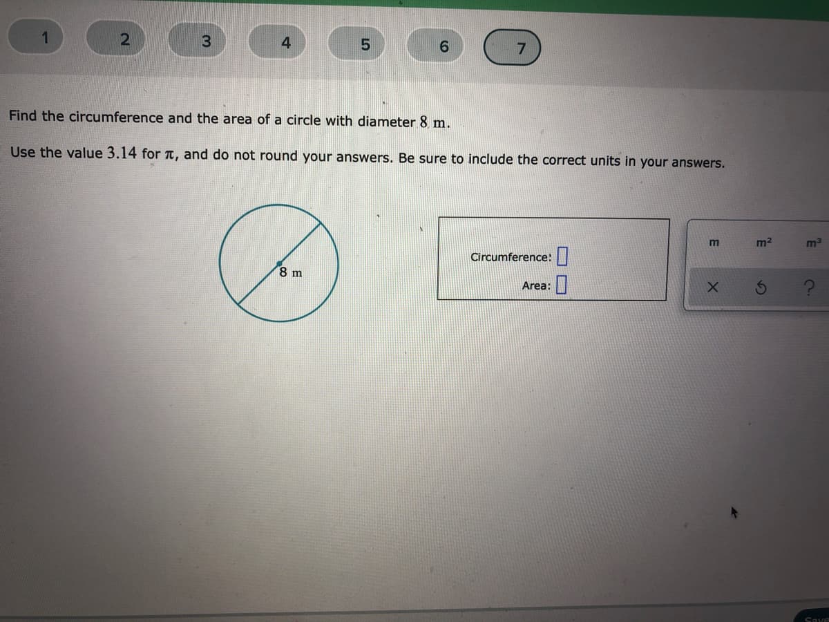 4.
6.
7
Find the circumference and the area of a circle with diameter 8 m.
Use the value 3.14 for t, and do not round your answers. Be sure to include the correct units in your answers.
m2
Circumference:|
8 m
Area:
Save
