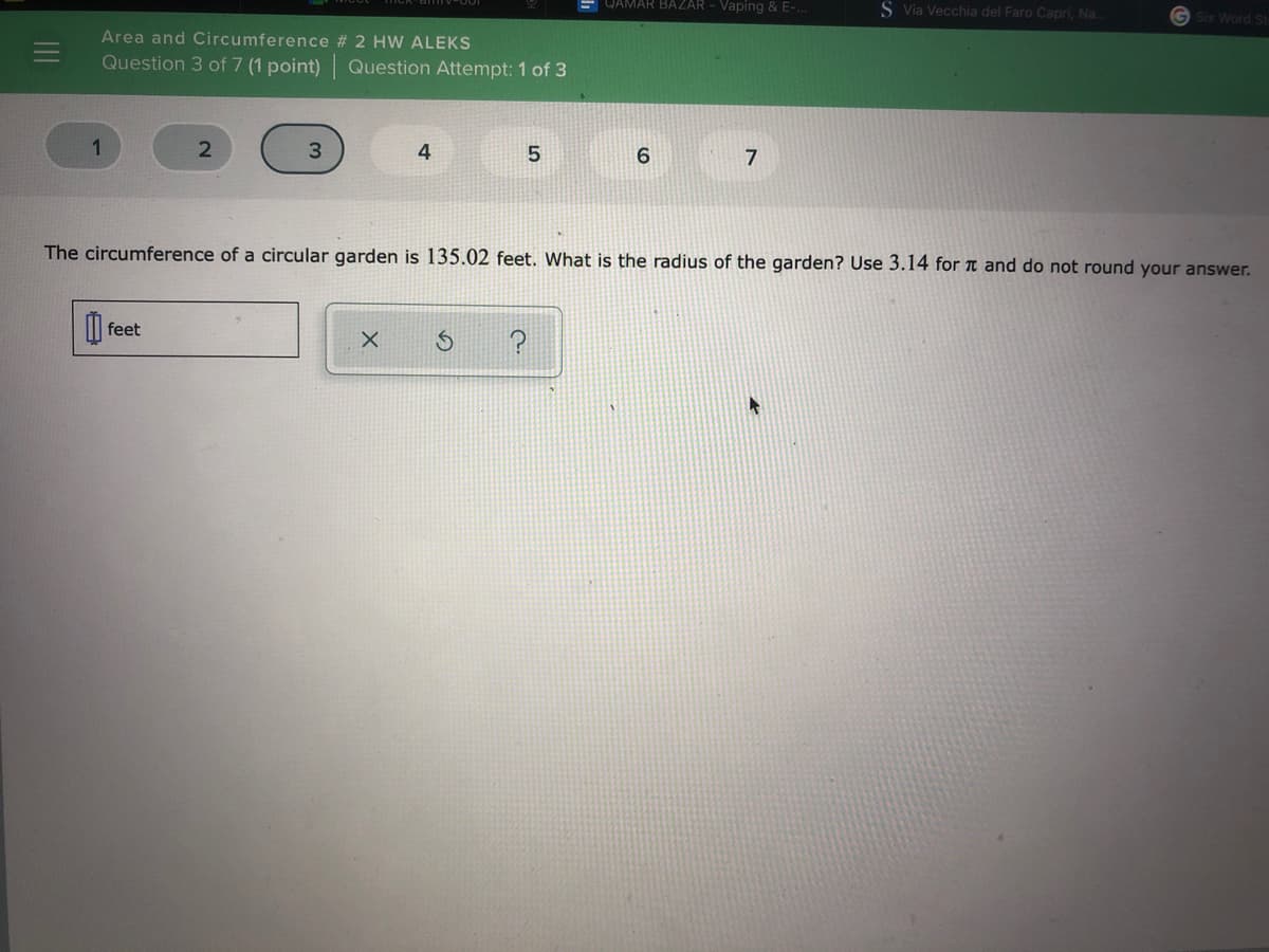 QAMAR BAZAR - Vaping & E-..
S Via Vecchia del Faro Capri, Na.
G Six Word St
Area and Circumference # 2 HW ALEKS
Question 3 of 7 (1 point) Question Attempt: 1 of 3
1
3.
6.
7
The circumference of a circular garden is 135.02 feet. What is the radius of the garden? Use 3.14 for T and do not round your answer.
feet
