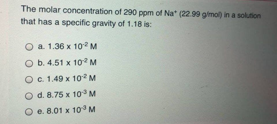 The molar concentration of 290 ppm of Nat (22.99 g/mol) in a solution
that has a specific gravity of 1.18 is:
O a. 1.36 x 10-2 M
O b. 4.51 x 10-2 M
O c. 1.49 x 10-2 M
O d. 8.75 x 10-3 M
O e. 8.01 x 10-3 M
