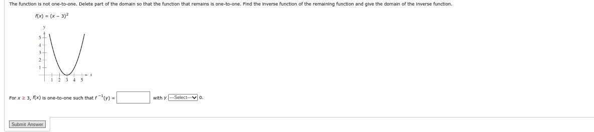 The function is not one-to-one. Delete part of the domain so that the function that remains is one-to-one. Find the Inverse function of the remaining function and give the domain of the Inverse function.
f(x) = (x - 3)²
V
1 2 3 4 5
For x ≥ 3, f(x) is one-to-one such that f(y) =
Submit Answer
with y ---Select-0.