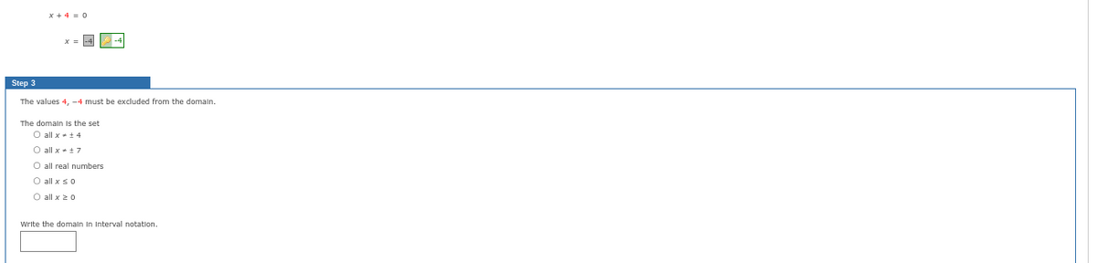 x+4 = 0
Step 3
The values 4, -4 must be excluded from the domain.
The domain is the set
O all x
+4
O all x ±7
O all real numbers
O all x ≤ 0
O all x ≥ 0
Write the domain In Interval notation.