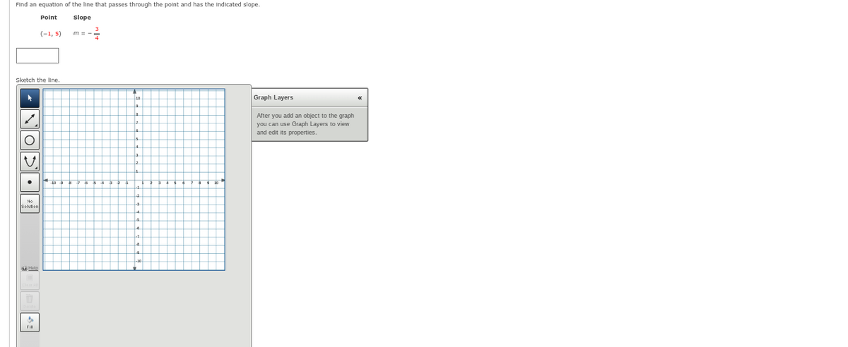 Find an equation of the line that passes through the point and has the indicated slope.
Point
slope
Sketch the line
▸
DOCON
Solution
(-1, 5)
$
Fill
10
Graph Layers
After you add an object to the graph
you can use Graph Layers to view
and edit its properties.