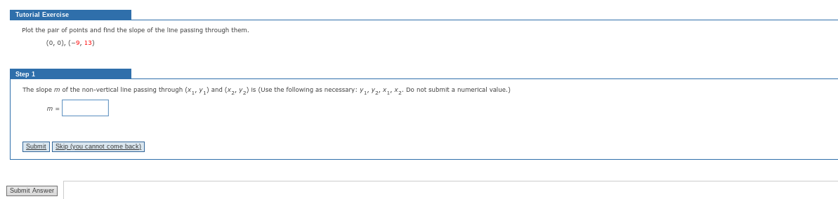 Tutorial Exercise
Plot the pair of points and find the slope of the line passing through them.
(0, 0), (-9, 13)
Step 1
The slope m of the non-vertical line passing through (x₁, y₁) and (x₂, ₂) Is (Use the following as necessary: V₁, V₂, X₁, X₂. Do not submit a numerical value.)
m =
Submit
Submit Answer
Skip (you cannot come back)