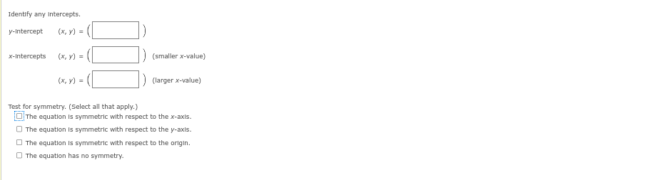 Identify any Intercepts.
y-Intercept (x, y) =
x-Intercepts
(x, y) =
(x, y) =
Test for symmetry. (Select all that apply.)
(smaller x-value)
(larger x-value)
The equation is symmetric with respect to the x-axis.
The equation is symmetric with respect to the y-axis.
The equation is symmetric with respect to the origin.
The equation has no symmetry.