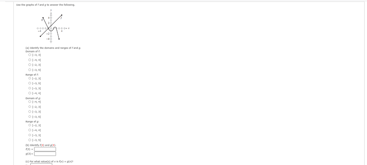 Use the graphs off and g to answer the following.
++++
-4
(a) Identify the domains and ranges of f and g.
Domain off:
O [-3, 3]
O [-4,4]
O [-2, 3]
O [-3, 5]
Range of f:
O [-2, 3]
O [-3, 5]
O [-3, 3]
O [-4, 4]
Domain of g:
O [-4,4]
O [-2, 3]
O [-3, 3]
O [-3, 5]
Range of g:
O [-2, 3]
O [-4, 4]
O [-3, 3]
O [-3, 5]
(b) Identify f(3) and g(3).
f(3) =
g(3)=
(c) For what value(s) of x is f(x) = g(x)?