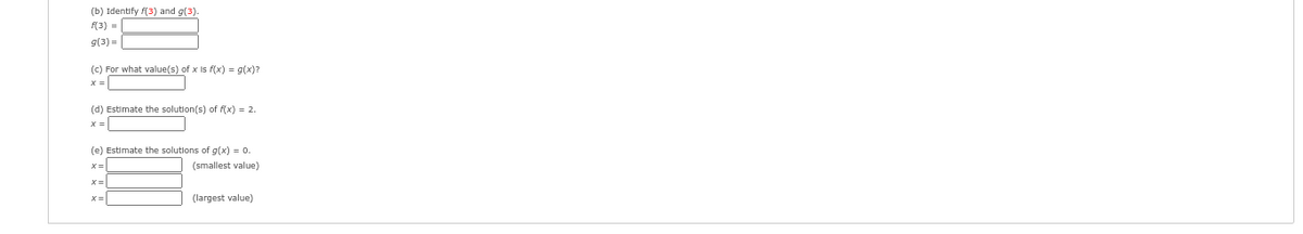 (b) Identify f(3) and g(3).
f(3) =
g(3) =
(c) For what value(s) of x is f(x) = g(x)?
x=
@ @***
(d) Estimate the solution(s) of f(x) = 2.
x =
(e) Estimate the solutions of g(x) = 0.
(smallest value)
X=
x=
(largest value)