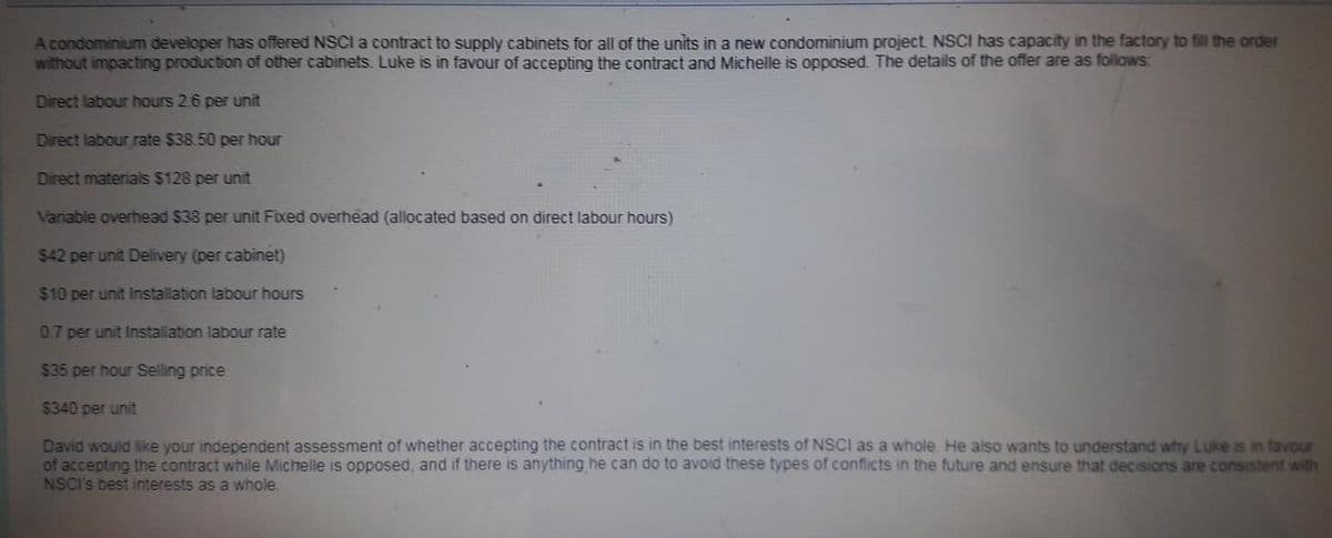 A condominium developer has offered NSCI a contract to supply cabinets for all of the units in a new condominium project NSCI has capacity in the factory to fill the order
without impacting production of other cabinets. Luke is in favour of accepting the contract and Michelle is opposed. The details of the offer are as follows:
Direct labour hours 2.6 per unit
Direct labour rate $38.50 per hour
Direct materials $128 per unit
Variable overhead $38 per unit Fixed overhead (allocated based on direct labour hours)
$42 per unit Delivery (per cabinet)
$10 per unit Installation labour hours
07 per unit Installation labour rate
$35 per hour Selling price
$340 per unit
David would like your independent assessment of whether accepting the contract is in the best interests of NSCI as a whole. He also wants to understand why Luke is in favour
of accepting the contract while Michelle is opposed, and if there is anything he can do to avoid these types of conflicts in the future and ensure that decisions are consistent with
NSCI's best interests as a whole.
