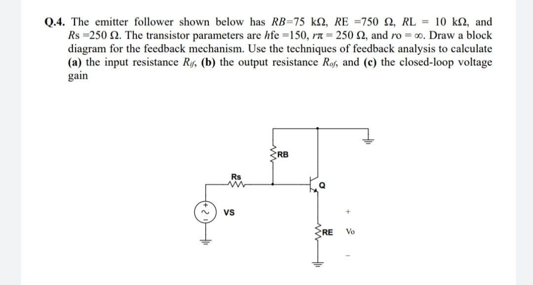 Q.4. The emitter follower shown below has RB=75 kN, RE =750 , RL = 10 kN, and
Rs =250 2. The transistor parameters are hfe =150, rT = 250 2, and ro = 00. Draw a block
diagram for the feedback mechanism. Use the techniques of feedback analysis to calculate
(a) the input resistance Rf, (b) the output resistance Rof, and (c) the closed-loop voltage
gain
RB
Rs
2.
Vs
RE
Vo
