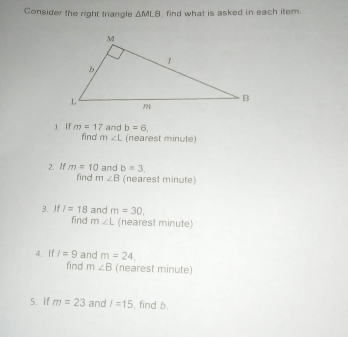 Consider the right triangle AMLB, find what is asked in each item.
L.
1. If m = 17 and b = 6,
find m zL (nearest minute)
2. If m = 10 and b = 3,
find m zB (nearest minute)
3. If /= 18 and m = 30,
find m L (nearest minute)
4. If /= 9 and m = 24,
find m zB (nearest minute)
5. If m = 23 and / =15, find b.
