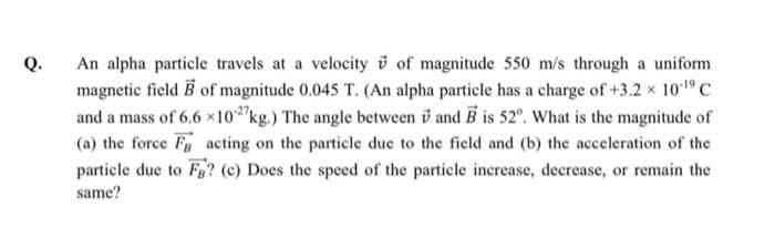 An alpha particle travels at a velocity v of magnitude 550 m/s through a uniform
magnetic field B of magnitude 0.045 T. (An alpha particle has a charge of +3.2 x 1019c
and a mass of 6.6 x102"kg.) The angle between v and B is 52°. What is the magnitude of
(a) the force F acting on the particle due to the field and (b) the acceleration of the
particle due to Fg? (c) Does the speed of the particle increase, decrease, or remain the
Q.
same?
