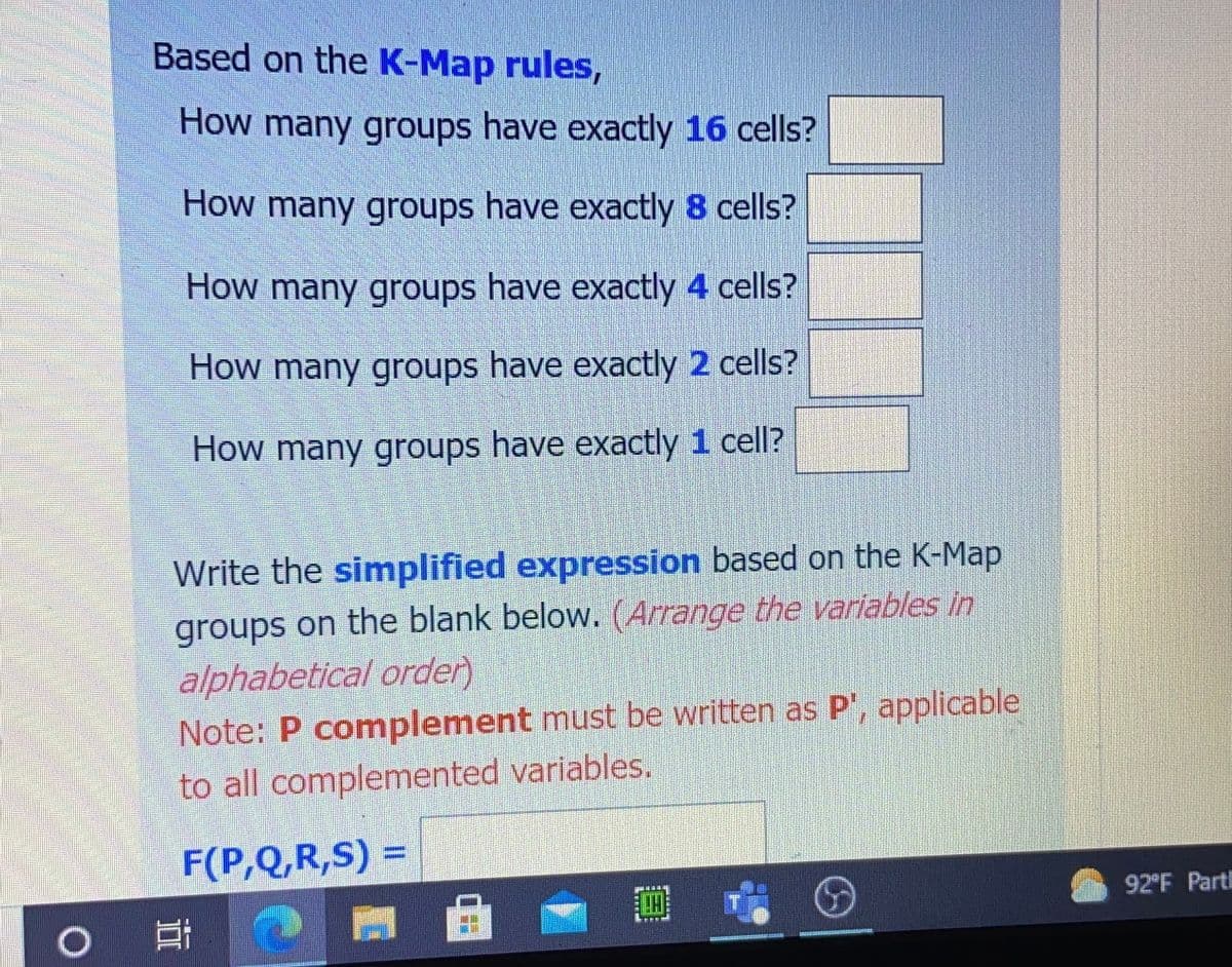 Based on the K-Map rules,
How many groups have exactly 16 cells?
How many groups have exactly 8 cells?
How many groups have exactly 4 cells?
How many groups have exactly 2 cells?
How many groups have exactly 1 cell?
Write the simplified expression based on the K-Map
groups on the blank below. (Arrange the variables in
alphabetical order)
Note: P complement must be written as P', applicable
to all complemented variables.
F(P,Q,R,S) =
%3D
92°F Part
