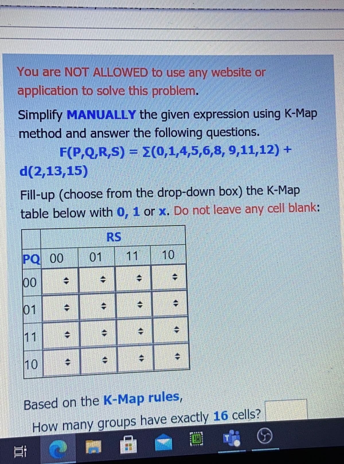 You are NOT ALLOWED to use any website or
application to solve this problemn.
Simplify MANUALLY the given expression using K-Map
method and answer the following questions.
F(P,Q,R,S) = E(0,1,4,5,6,8, 9,11,12) +
d(2,13,15)
Fill-up (choose from the drop-down box) the K-Map
table below with 0, 1 or x. Do not leave any cell blank:
RS.
PQ 00
01
11
10
00
01
11
10
Based on the K-Map rules,
How many groups have exactly 16 cells?
曲
은
