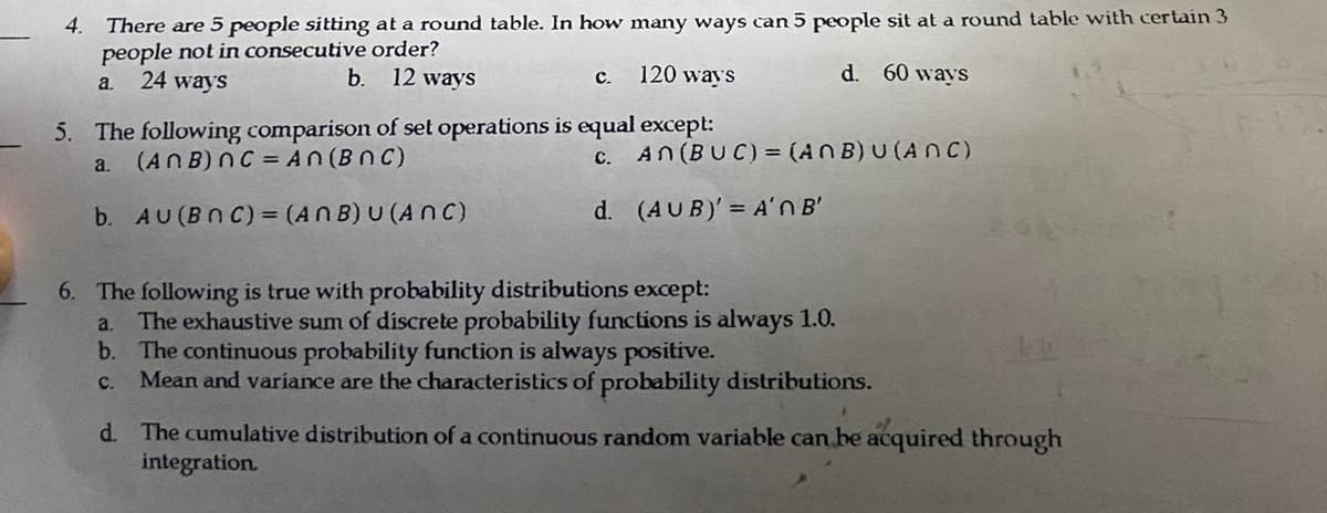 There are 5 people sitting at a round table. In how many ways can 5 people sit at a round table with certain 3
people not in consecutive order?
b. 12 ways
120 ways
d. 60 ways
24 ways
a.
5. The following comparison of set operations is equal except:
a.
(ANB) nC = An (BNC)
C.
b. AU (BOC) = (ANB) U (ANC)
d.
4.
C.
An (BUC) = (ANB) U (ANC)
(AUB)' = A'N B'
6. The following is true with probability distributions except:
a. The exhaustive sum of discrete probability functions is always 1.0.
b. The continuous probability function is always positive.
C. Mean and variance are the characteristics of probability distributions.
d. The cumulative distribution of a continuous random variable can be acquired through
integration.