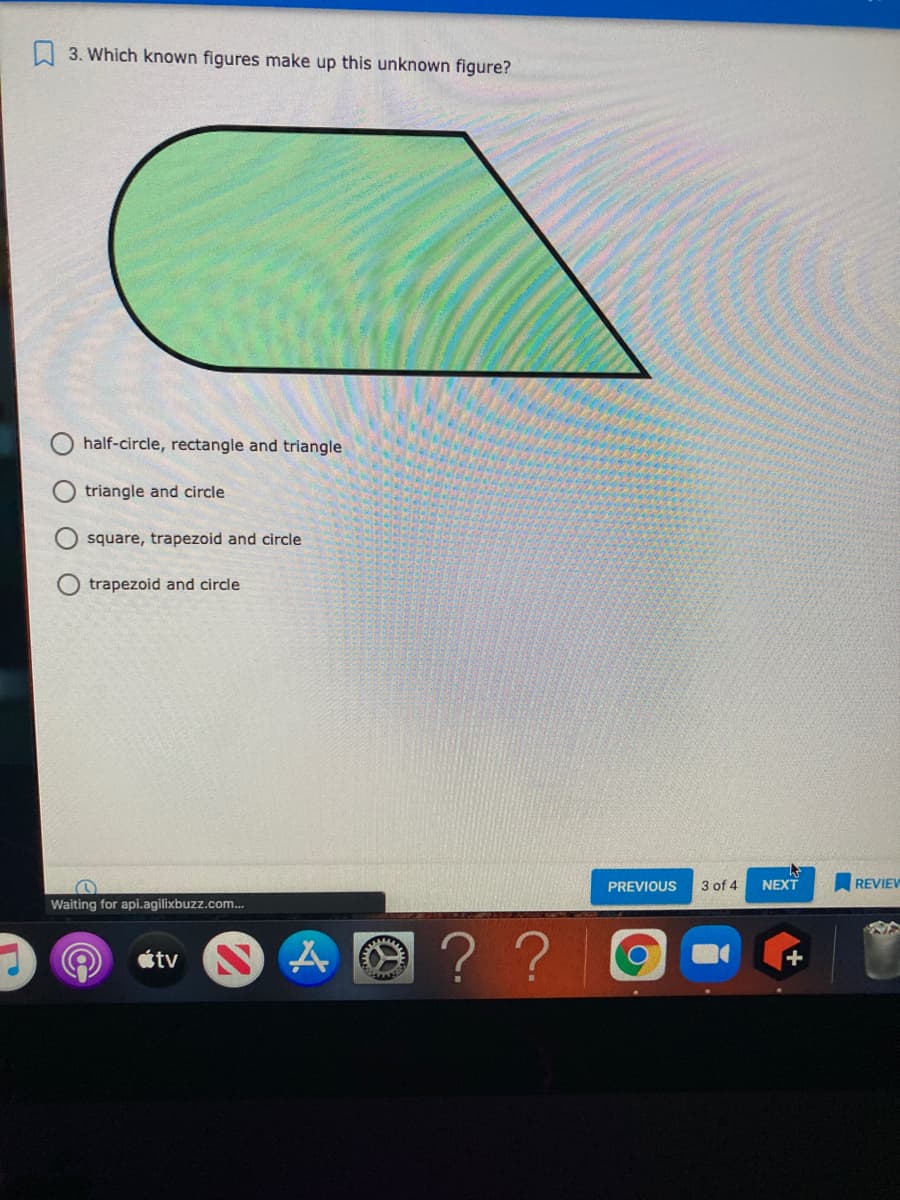 A 3. Which known figures make up this unknown figure?
half-circle, rectangle and triangle
triangle and circle
square, trapezoid and circle
trapezoid and circle
PREVIOUS
3 of 4
NEXT
REVIEV
Waiting for api.agilixbuzz.com.
? ?
étv
