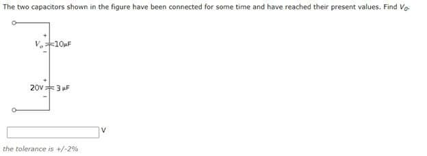 The two capacitors shown in the figure have been connected for some time and have reached their present values. Find Vo.
V.10uF
20v3 uF
V
the tolerance is +/-2%
