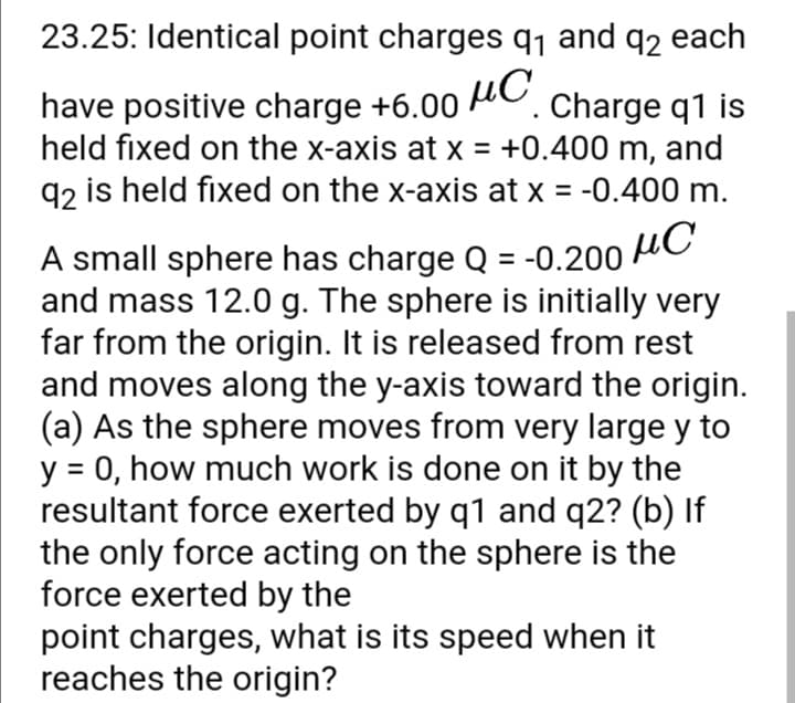 23.25: Identical point charges q1 and q2 each
have positive charge +6.00 AC. charge q1 is
held fixed on the x-axis at x = +0.400 m, and
q2 is held fixed on the x-axis at x = -0.400 m.
µC
A small sphere has charge Q = -0.200
and mass 12.0 g. The sphere is initially very
far from the origin. It is released from rest
and moves along the y-axis toward the origin.
(a) As the sphere moves from very large y to
y = 0, how much work is done on it by the
resultant force exerted by q1 and q2? (b) If
the only force acting on the sphere is the
force exerted by the
point charges, what is its speed when it
reaches the origin?
