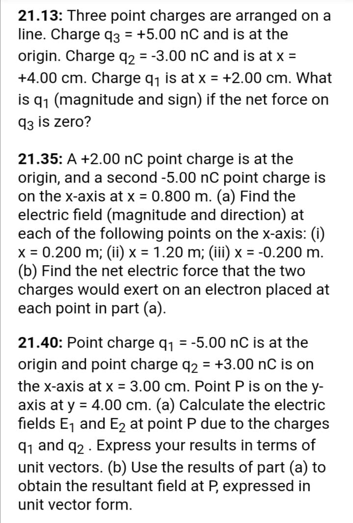 21.13: Three point charges are arranged on a
line. Charge q3 = +5.00 nC and is at the
origin. Charge q2 = -3.00 nC and is at x =
+4.00 cm. Charge q1 is at x = +2.00 cm. What
is q1 (magnitude and sign) if the net force on
93 is zero?
%3D
21.35: A +2.00 nC point charge is at the
origin, and a second -5.00 nC point charge is
on the x-axis at x = 0.800 m. (a) Find the
electric field (magnitude and direction) at
each of the following points on the x-axis: (i)
x = 0.200 m; (ii) x = 1.20 m; (iii) x = -0.200 m.
(b) Find the net electric force that the two
charges would exert on an electron placed at
each point in part (a).
21.40: Point charge q1 = -5.00 nC is at the
origin and point charge q2 = +3.00 nC is on
%3D
the x-axis at x = 3.00 cm. Point P is on the y-
axis at y = 4.00 cm. (a) Calculate the electric
fields Ej and E2 at point P due to the charges
%3D
91 and q2 . Express your results in terms of
unit vectors. (b) Use the results of part (a) to
obtain the resultant field at P, expressed in
unit vector form.
