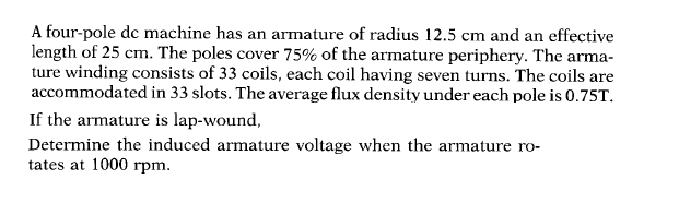 A four-pole de machine has an armature of radius 12.5 cm and an effective
length of 25 cm. The poles cover 75% of the armature periphery. The arma-
ture winding consists of 33 coils, each coil having seven turns. The coils are
accommodated in 33 slots. The average flux density under each pole is 0.75T.
If the armature is lap-wound,
Determine the induced armature voltage when the armature ro-
tates at 1000 rpm.
