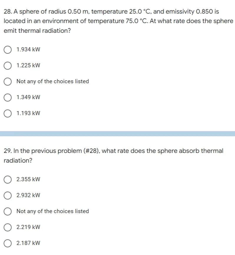 28. A sphere of radius 0.50 m, temperature 25.0 °C, and emissivity 0.850 is
located in an environment of temperature 75.0 °C. At what rate does the sphere
emit thermal radiation?
1.934 kW
O 1.225 kW
Not any of the choices listed
O 1.349 kW
O 1.193 kW
29. In the previous problem (#28), what rate does the sphere absorb thermal
radiation?
2.355 kW
O2.932 kW
O Not any of the choices listed
2.219 kW
2.187 kW