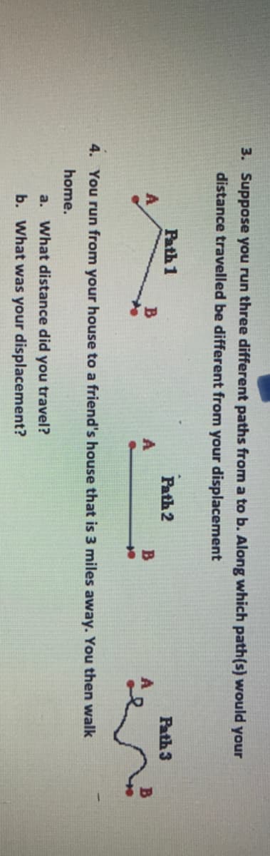 3. Suppose you run three different paths from a to b. Along which path(s) would your
distance travelled be different from your displacement
Path 1
Path 2
Path 3
4. You run from your house to a friend's house that is 3 miles away. You then walk
home.
a. What distance did you travel?
b. What was your displacement?
