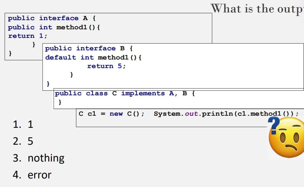 What is the outp
public interface A {
public int methodl () {
return 1;
}
public interface B {
}
default int method1 () {
return 5;
}
public class C implements A, B {
}
С с1 %3
new C();
System.out.println (c1.method1 ());
1. 1
2. 5
3. nothing
4. error
