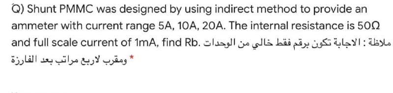 Q) Shunt PMMC was designed by using indirect method to provide an
ammeter with current range 5A, 10A, 20A. The internal resistance is 502
ملاظة : الاجابة تكون برقم فقط خالي من الوحدات and ful l scale current of .RbimA, find
* ومقرب لاربع مراتب بعد الفارزة
