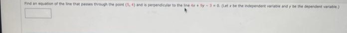 Find an equation of the line that passes through the point (5, 4) and is perpendicular to the line 4x+9y-3-0. (Let x be the independent variable and y be the dependent variable.)