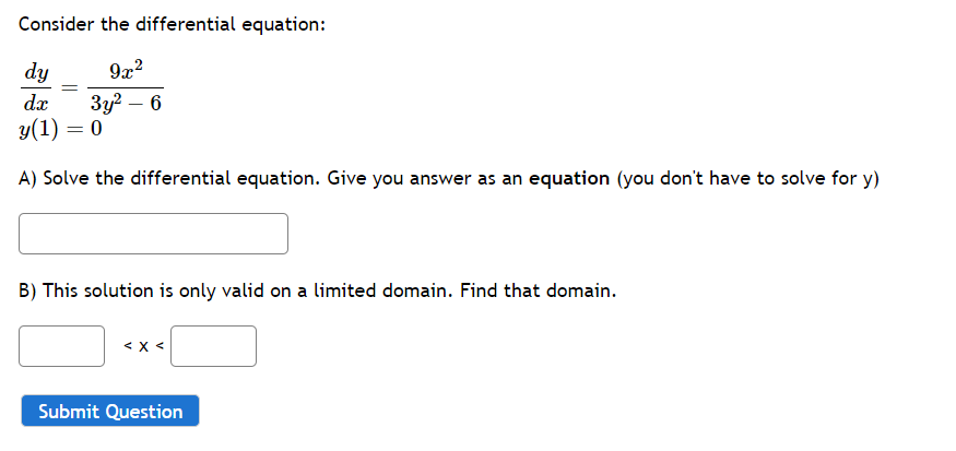 Consider the differential equation:
9x²
3y² - 6
dy
dx
y(1) = 0
A) Solve the differential equation. Give you answer as an equation (you don't have to solve for y)
B) This solution is only valid on a limited domain. Find that domain.
< x <
Submit Question