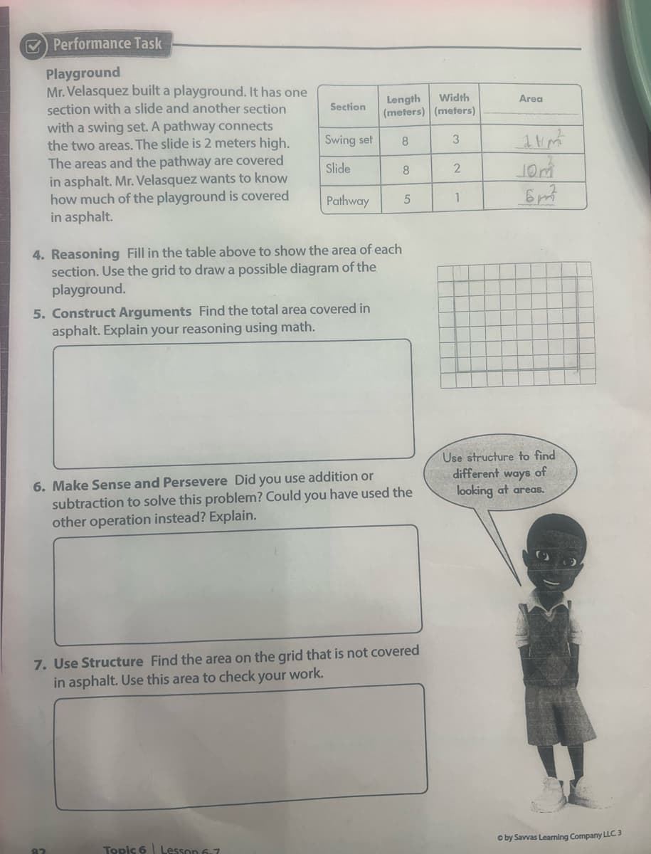 O Performance Task
Playground
Mr. Velasquez built a playground. It has one
section with a slide and another section
with a swing set. A pathway connects
the two areas. The slide is 2 meters high.
Width
Length
(meters) (meters)
Area
Section
Swing set
8.
3
The areas and the pathway are covered
in asphalt. Mr. Velasquez wants to know
how much of the playground is covered
in asphalt.
Slide
8.
Pathway
1
4. Reasoning Fill in the table above to show the area of each
section. Use the grid to draw a possible diagram of the
playground.
5. Construct Arguments Find the total area covered in
asphalt. Explain your reasoning using math.
Use structure to find
different ways
of
6. Make Sense and Persevere Did you use addition or
subtraction to solve this problem? Could you have used the
other operation instead? Explain.
looking at areas.
7. Use Structure Find the area on the grid that is not covered
in asphalt. Use this area to check your work.
O by Savvas Learning Company LLC3
Topic 6 Lesson 6-7
