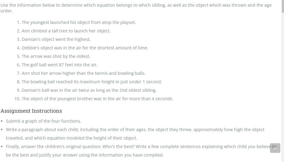 Use the information below to determine which equation belongs to which sibling, as well as the object which was thrown and the age
order.
1. The youngest launched his object from atop the playset.
2. Ann climbed a tall tree to launch her object.
3. Damian's object went the highest.
4. Debbie's object was in the air for the shortest amount of time.
5. The arrow was shot by the oldest.
6. The golf ball went 87 feet into the air.
7. Ann shot her arrow higher than the tennis and bowling balls.
8. The bowling ball reached its maximum height in just under 1 second.
9. Damian's ball was in the air twice as long as the 2nd oldest sibling.
10. The object of the youngest brother was in the air for more than 4 seconds.
Assignment Instructions
• Submit a graph of the four functions.
• Write a paragraph about each child, including the order of their ages, the object they threw, approximately how high the object
traveled, and which equation modeled the height of their object.
• Finally, answer the children's original question: Who's the best? Write a few complete sentences explaining which child you believe to
be the best and justify your answer using the information you have compiled.