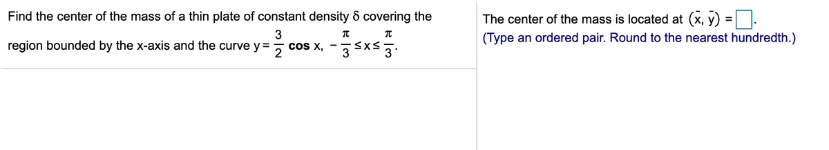 Find the center of the mass of a thin plate of constant density & covering the
The center of the mass is located at (x, y)
3
(Type an ordered pair. Round to the nearest hundredth.)
region bounded by the x-axis and the curve y =
cOS X,
2
3xs 3
