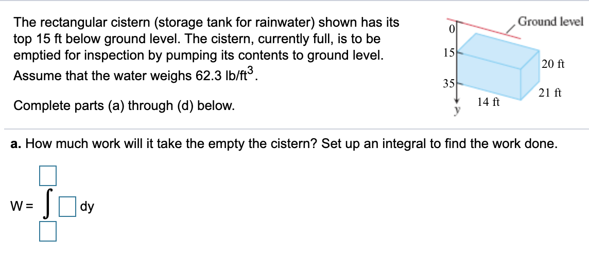 Ground level
The rectangular cistern (storage tank for rainwater) shown has its
top 15 ft below ground level. The cistern, currently full, is to be
emptied for inspection by pumping its contents to ground level.
15
20 ft
Assume that the water weighs 62.3 Ib/ft.
35
21 ft
14 ft
Complete parts (a) through (d) below.
a. How much work will it take the empty the cistern? Set up an integral to find the work done.
Ody
W =
