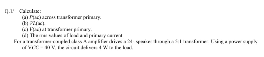 Q.1/ Calculate:
(a) P(ac) across transformer primary.
(b) VL(ac).
(c) V(ac) at transformer primary.
(d) The rms values of load and primary current.
For a transformer-coupled class A amplifier drives a 24- speaker through a 5:1 transformer. Using a power supply
of VCC= 40 V, the circuit delivers 4 W to the load.
