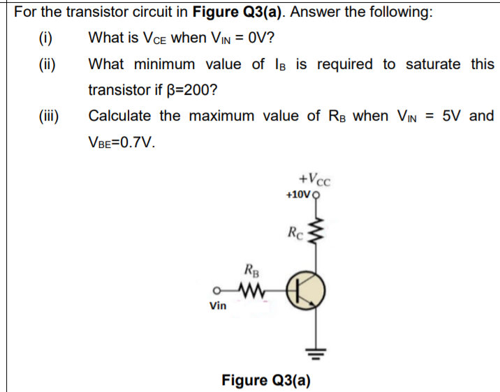 For the transistor circuit in Figure Q3(a). Answer the following:
(i)
What is VCE when VIN = 0V?
(ii)
What minimum value of lB is required to saturate this
transistor if B=200?
(ii)
Calculate the maximum value of RB when VIN = 5V and
VBE=0.7V.
+Vcc
+10VO
Rc
RB
Vin
Figure Q3(a)
