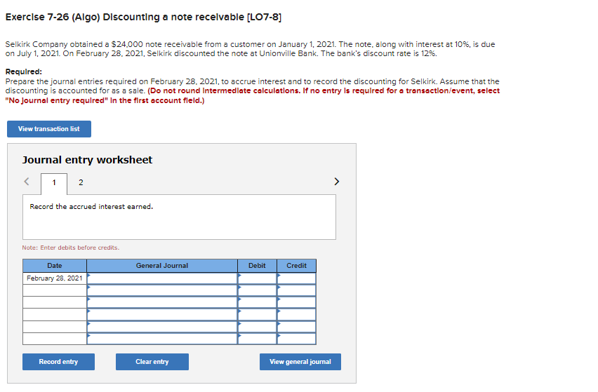 Exercise 7-26 (Algo) Discounting a note receivable [LO7-8]
Selkirk Company obtained a $24,000 note receivable from a customer on January 1, 2021. The note, along with interest at 10%, is due
on July 1, 2021. On February 28, 2021, Selkirk discounted the note at Unionville Bank. The bank's discount rate is 12%.
Required:
Prepare the journal entries required on February 28, 2021, to accrue interest and to record the discounting for Selkirk. Assume that the
discounting is accounted for as a sale. (Do not round Intermediate calculations. If no entry is required for a transaction/event, select
"No Journal entry required" In the first account fleld.)
View transaction list
Journal entry worksheet
1 2
<
Record the accrued interest earned.
Note: Enter debits before credits.
Date
February 28, 2021
Record entry
General Journal
Clear entry
Debit
Credit
View general journal