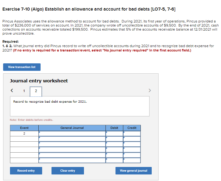 Exercise 7-10 (Algo) Establish an allowance and account for bad debts [LO7-5, 7-6]
Pincus Associates uses the allowance method to account for bad debts. During 2021, its first year of operations, Pincus provided a
total of $236,000 of services on account. In 2021, the company wrote off uncollectible accounts of $9,500. By the end of 2021, cash
collections on accounts receivable totaled $199,500. Pincus estimates that 5% of the accounts receivable balance at 12/31/2021 will
prove uncollectible.
Required:
1. & 2. What journal entry did Pincus record to write off uncollectible accounts during 2021 and to recognize bad debt expense for
2021? (If no entry is required for a transaction/event, select "No journal entry required" In the first account fleld.)
View transaction list
Journal entry worksheet
<
1 2
Record to recognize bad debt expense for 2021.
Note: Enter debits before credits.
Event
2
Record entry
General Journal
Clear entry
Debit
Credit
View general journal
