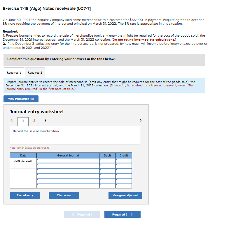 Exercise 7-18 (Algo) Notes receivable [LO7-7]
On June 30, 2021, the Esquire Company sold some merchandise to a customer for $66,000. In payment, Esquire agreed to accept a
8% note requiring the payment of interest and principal on March 31, 2022. The 8% rate is appropriate in this situation.
Required:
1. Prepare journal entries to record the sale of merchandise (omit any entry that might be required for the cost of the goods sold), the
December 31, 2021 interest accrual, and the March 31, 2022 collection. (Do not round Intermediate calculations.)
2. If the December 31 adjusting entry for the interest accrual is not prepared, by how much will income before income taxes be over-or
understated in 2021 and 2022?
Complete this question by entering your answers in the tabs below.
Required 1 Required 2
Prepare journal entries to record the sale of merchandise (omit any entry that might be required for the cost of the goods sold), the
December 31, 2021 interest accrual, and the March 31, 2022 collection. (If no entry is required for a transaction/event, select "No
journal entry required" in the first account field.)
View transaction list
Journal entry worksheet
< 1 23
Record the sale of merchandise.
Note: Enter debits before credits.
Date
June 30, 2021
Record entry
General Journal
Clear entry
< Required 1
Debit
Credit
View general journal
Required 2 >