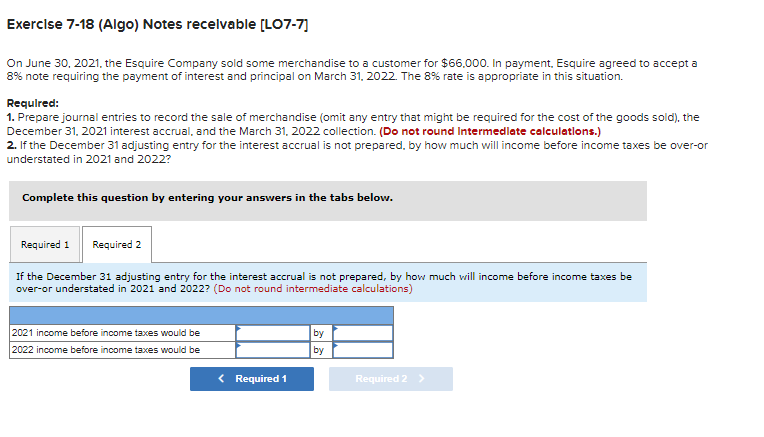 Exercise 7-18 (Algo) Notes receivable [LO7-7]
On June 30, 2021, the Esquire Company sold some merchandise to a customer for $66,000. In payment, Esquire agreed to accept a
8% note requiring the payment of interest and principal on March 31, 2022. The 8% rate is appropriate in this situation.
Required:
1. Prepare journal entries to record the sale of merchandise (omit any entry that might be required for the cost of the goods sold), the
December 31, 2021 interest accrual, and the March 31, 2022 collection. (Do not round Intermediate calculations.)
2. If the December 31 adjusting entry for the interest accrual is not prepared, by how much will income before income taxes be over-or
understated in 2021 and 2022?
Complete this question by entering your answers in the tabs below.
Required 1 Required 2
If the December 31 adjusting entry for the interest accrual is not prepared, by how much will income before income taxes be
over-or understated in 2021 and 2022? (Do not round intermediate calculations)
2021 income before income taxes would be
2022 income before income taxes would be
< Required 1
by
by
Required 2 >